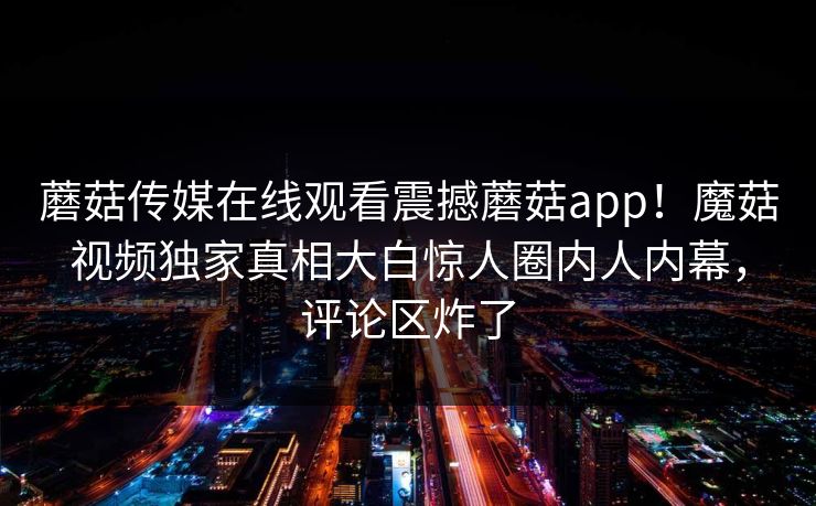 蘑菇传媒在线观看震撼蘑菇app！魔菇视频独家真相大白惊人圈内人内幕，评论区炸了