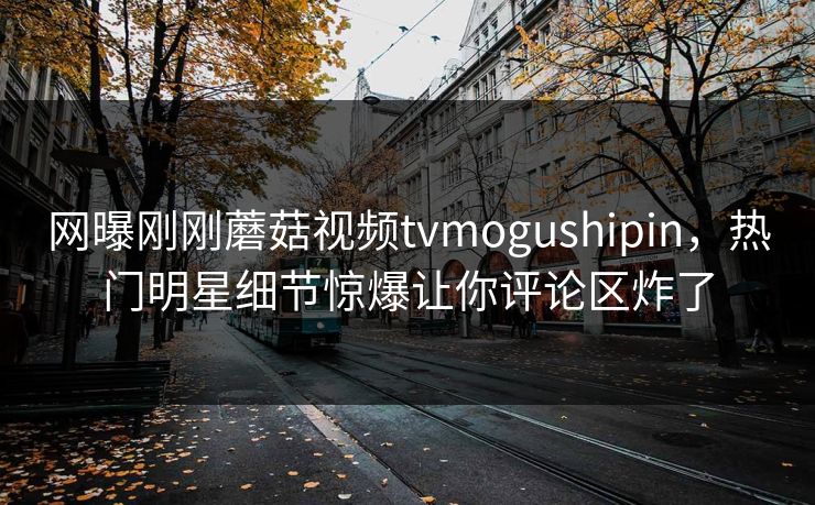 网曝刚刚蘑菇视频tvmogushipin，热门明星细节惊爆让你评论区炸了