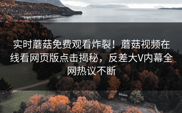 实时蘑菇免费观看炸裂！蘑菇视频在线看网页版点击揭秘，反差大V内幕全网热议不断