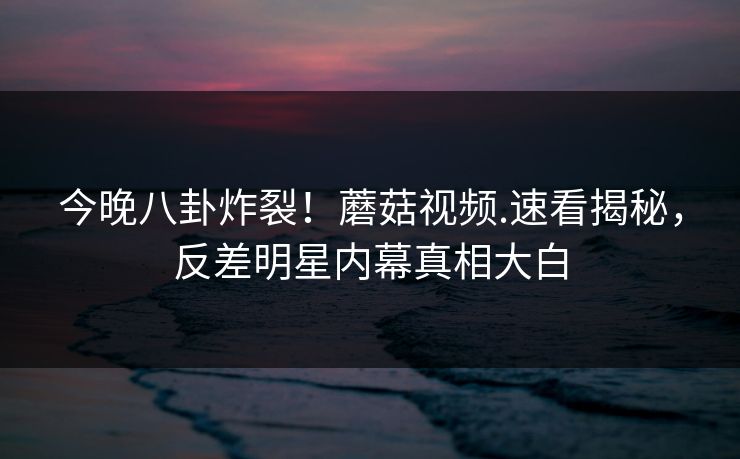 今晚八卦炸裂！蘑菇视频.速看揭秘，反差明星内幕真相大白