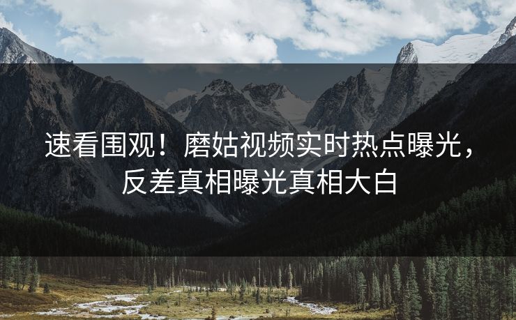 速看围观！磨姑视频实时热点曝光，反差真相曝光真相大白