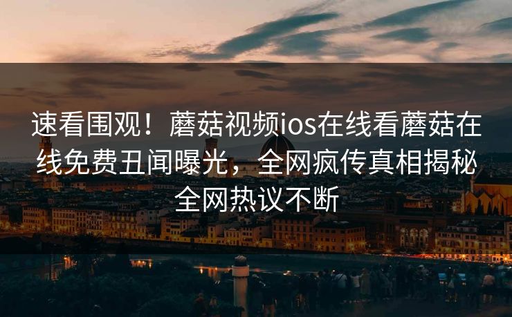 速看围观！蘑菇视频ios在线看蘑菇在线免费丑闻曝光，全网疯传真相揭秘全网热议不断