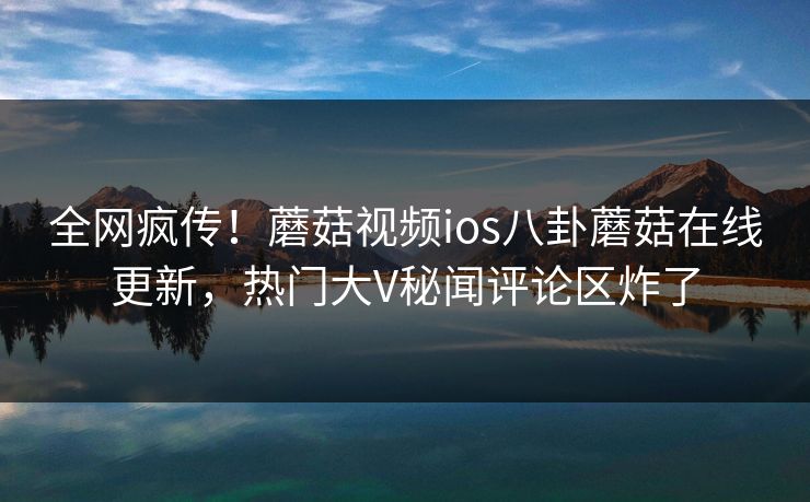 全网疯传！蘑菇视频ios八卦蘑菇在线更新，热门大V秘闻评论区炸了