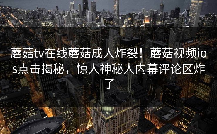 蘑菇tv在线蘑菇成人炸裂！蘑菇视频ios点击揭秘，惊人神秘人内幕评论区炸了