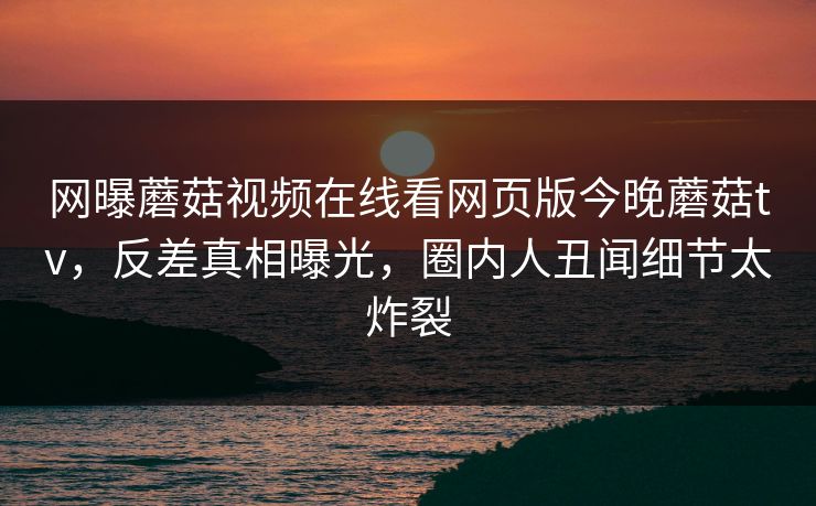 网曝蘑菇视频在线看网页版今晚蘑菇tv，反差真相曝光，圈内人丑闻细节太炸裂