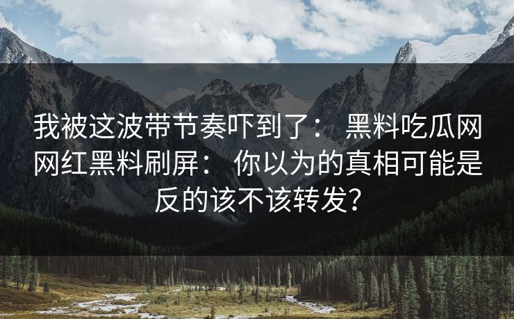 我被这波带节奏吓到了： 黑料吃瓜网网红黑料刷屏： 你以为的真相可能是反的该不该转发？