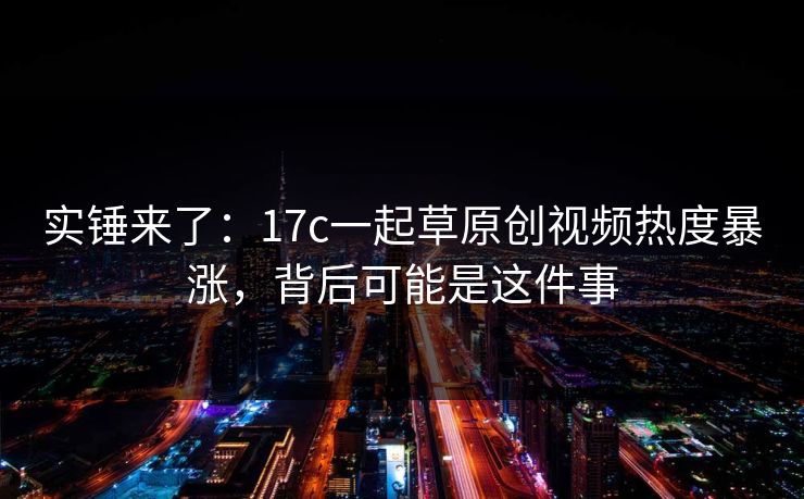 实锤来了:17c一起草原创视频热度暴涨,背后可能是这件事