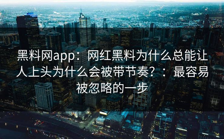 黑料网app:网红黑料为什么总能让人上头为什么会被带节奏?:最容易被忽略的一步