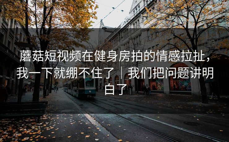 蘑菇短视频在健身房拍的情感拉扯,我一下就绷不住了|我们把问题讲明白了