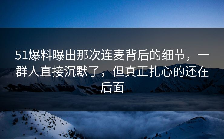 51爆料曝出那次连麦背后的细节，一群人直接沉默了，但真正扎心的还在后面