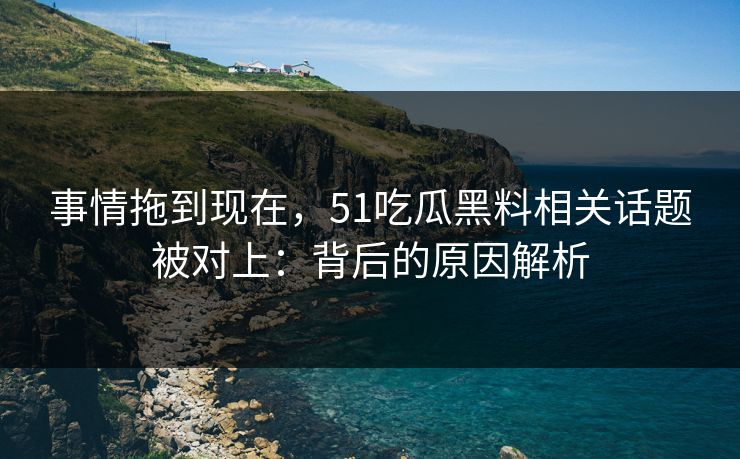 事情拖到现在，51吃瓜黑料相关话题被对上：背后的原因解析