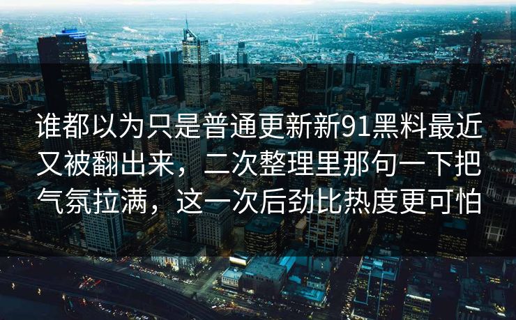 谁都以为只是普通更新新91黑料最近又被翻出来，二次整理里那句一下把气氛拉满，这一次后劲比热度更可怕
